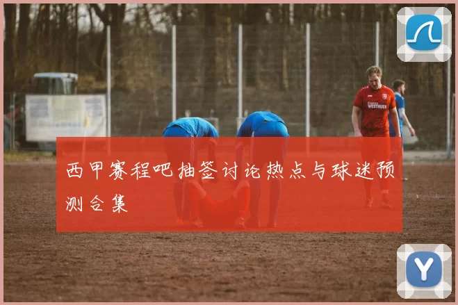 西甲赛程吧抽签讨论热点与球迷预测合集