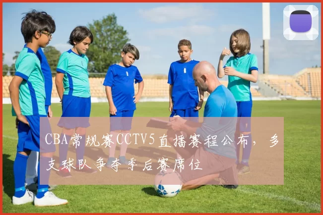 CBA常规赛CCTV5直播赛程公布，多支球队争夺季后赛席位
