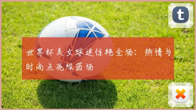 世界杯美女球迷惊艳全场:热情与时尚点亮绿茵场