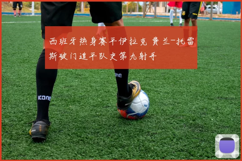 西班牙热身赛平伊拉克 费兰-托雷斯破门追平队史第九射手