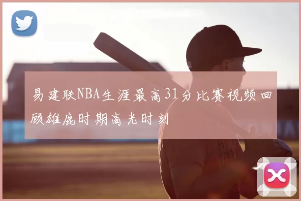 易建联NBA生涯最高31分比赛视频回顾雄鹿时期高光时刻