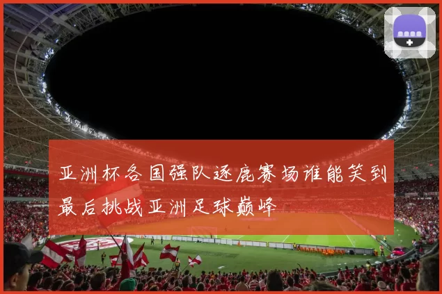 亚洲杯各国强队逐鹿赛场谁能笑到最后挑战亚洲足球巅峰