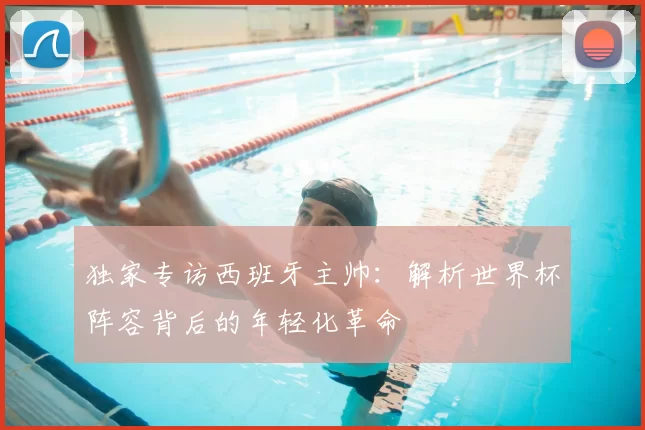 独家专访西班牙主帅:解析世界杯阵容背后的年轻化革命