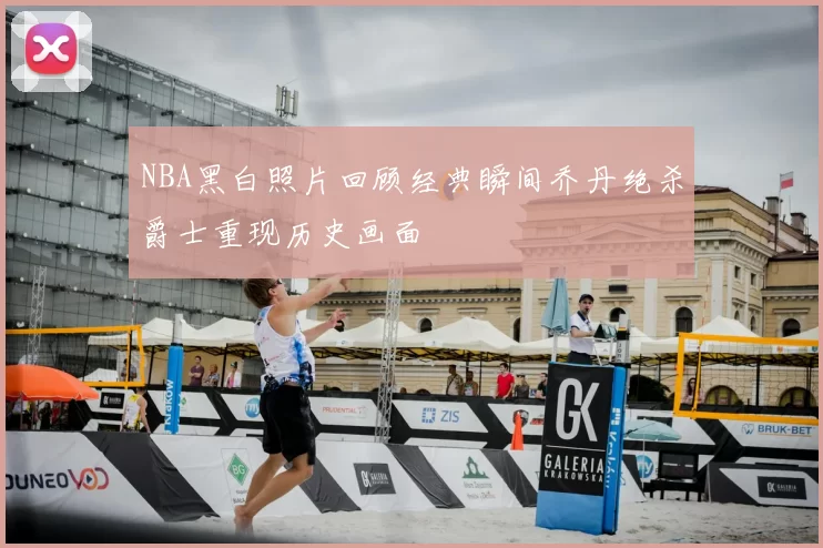 NBA黑白照片回顾经典瞬间乔丹绝杀爵士重现历史画面