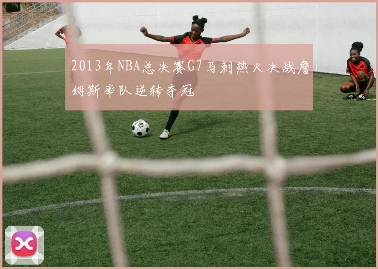 2013年NBA总决赛G7马刺热火决战詹姆斯率队逆转夺冠