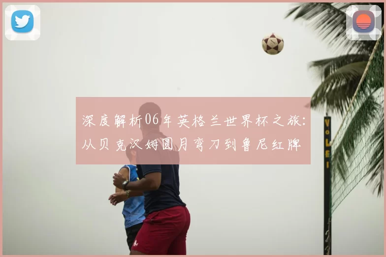 深度解析06年英格兰世界杯之旅:从贝克汉姆圆月弯刀到鲁尼红牌
