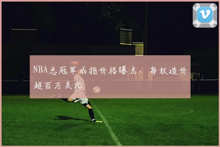 NBA总冠军戒指价格曝光，每枚造价超百万美元