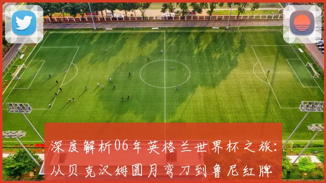 深度解析06年英格兰世界杯之旅:从贝克汉姆圆月弯刀到鲁尼红牌