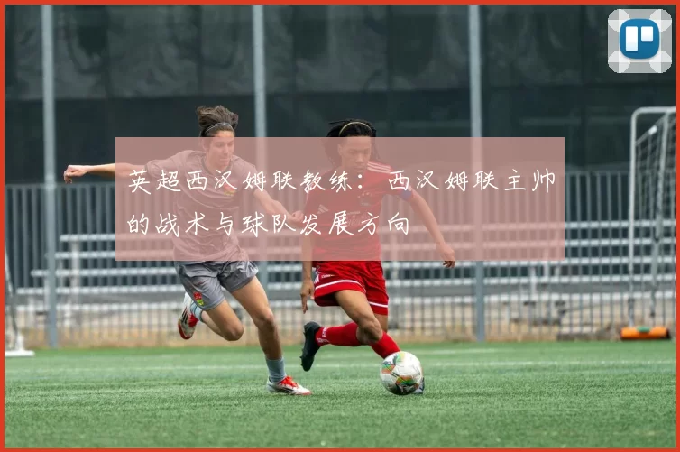 英超西汉姆联教练：西汉姆联主帅的战术与球队发展方向