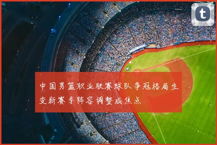中国男篮职业联赛球队争冠格局生变新赛季阵容调整成焦点