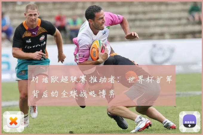 对话欧超联赛推动者:世界杯扩军背后的全球战略博弈