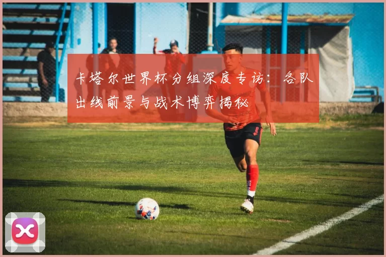 卡塔尔世界杯分组深度专访：各队出线前景与战术博弈揭秘