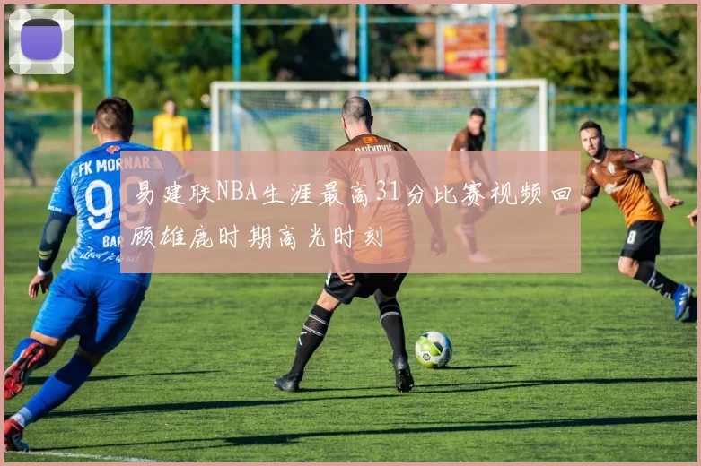 易建联NBA生涯最高31分比赛视频回顾雄鹿时期高光时刻