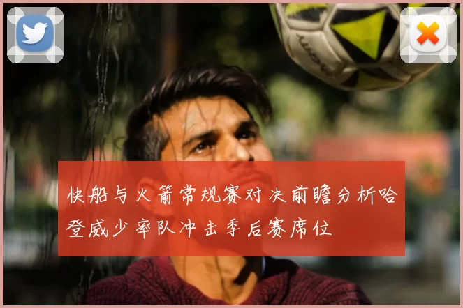 快船与火箭常规赛对决前瞻分析哈登威少率队冲击季后赛席位