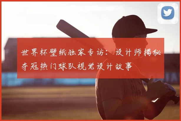 世界杯壁纸独家专访：设计师揭秘夺冠热门球队视觉设计故事