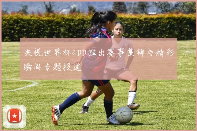 央视世界杯app推出赛事集锦与精彩瞬间专题报道