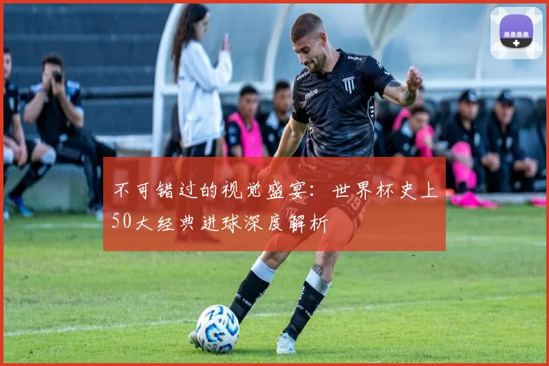 不可错过的视觉盛宴:世界杯史上50大经典进球深度解析
