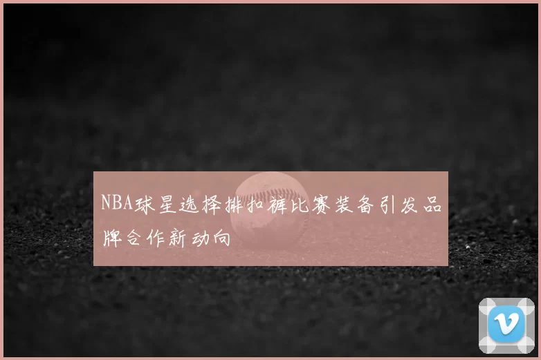 NBA球星选择排扣裤比赛装备引发品牌合作新动向