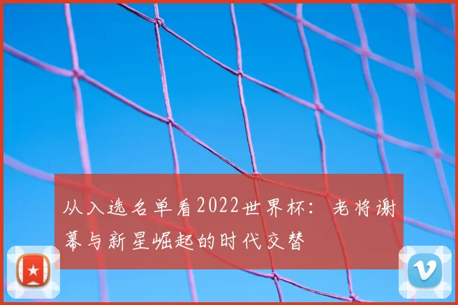 从入选名单看2022世界杯:老将谢幕与新星崛起的时代交替