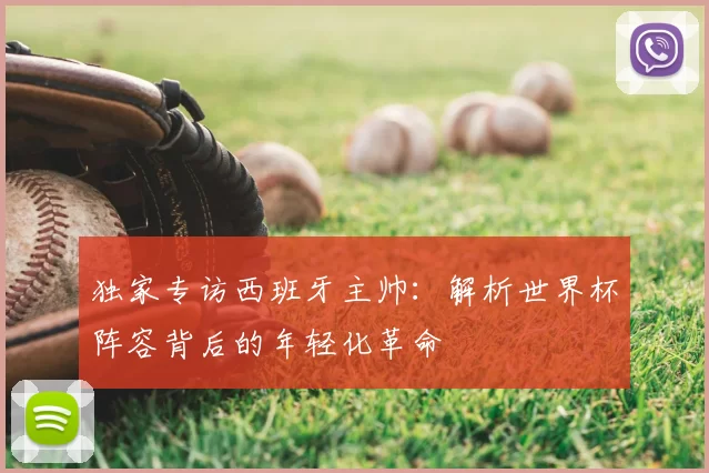 独家专访西班牙主帅：解析世界杯阵容背后的年轻化革命