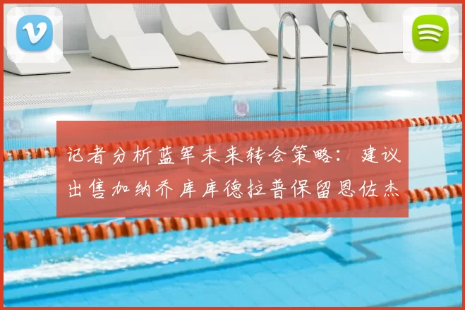 记者分析蓝军未来转会策略:建议出售加纳乔库库德拉普保留恩佐杰克逊