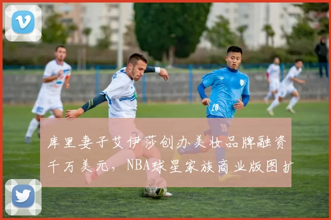 库里妻子艾伊莎创办美妆品牌融资千万美元，NBA球星家族商业版图扩张