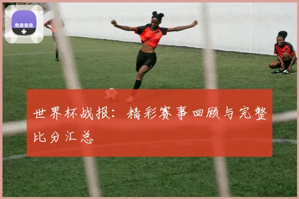 世界杯战报:精彩赛事回顾与完整比分汇总