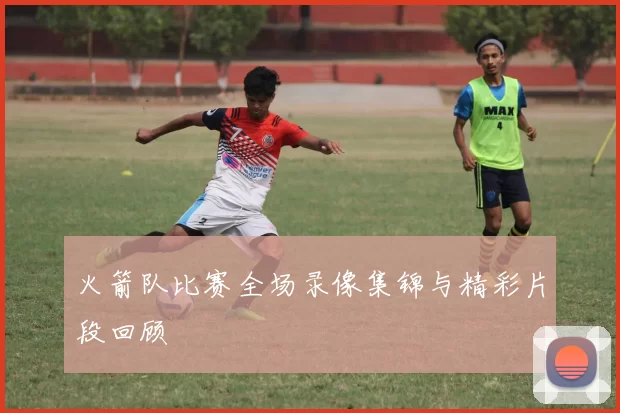 火箭队比赛全场录像集锦与精彩片段回顾