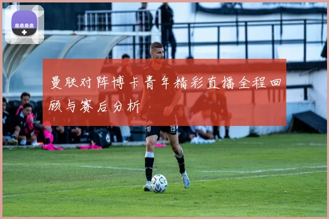 曼联对阵博卡青年精彩直播全程回顾与赛后分析