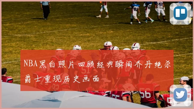 NBA黑白照片回顾经典瞬间乔丹绝杀爵士重现历史画面
