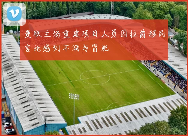 曼联主场重建项目人员因拉爵移民言论感到不满与冒犯