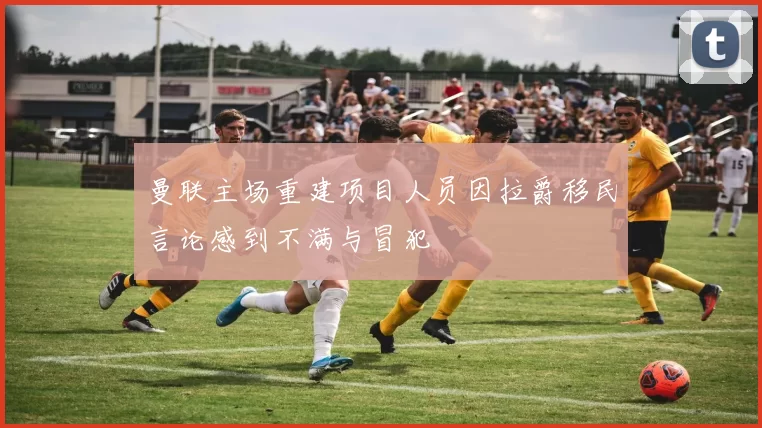 曼联主场重建项目人员因拉爵移民言论感到不满与冒犯