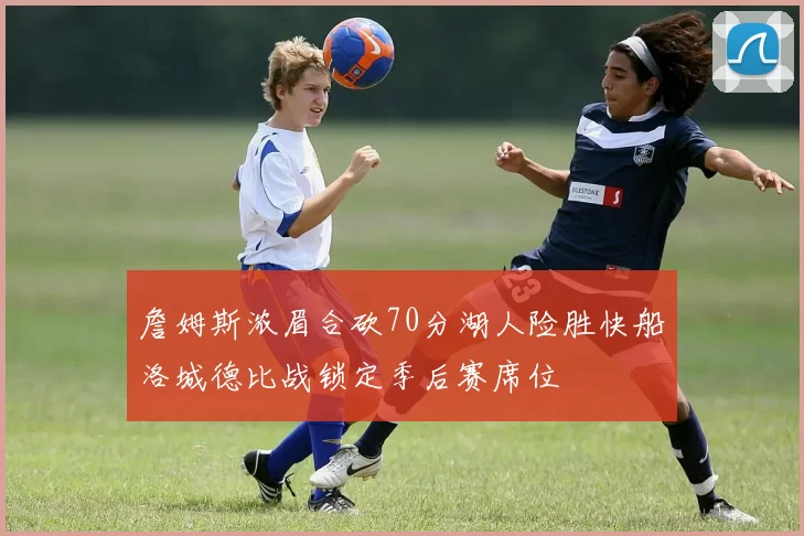 詹姆斯浓眉合砍70分湖人险胜快船洛城德比战锁定季后赛席位