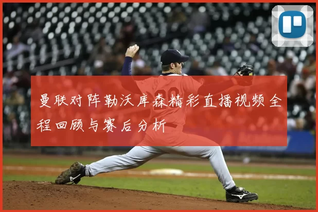 曼联对阵勒沃库森精彩直播视频全程回顾与赛后分析