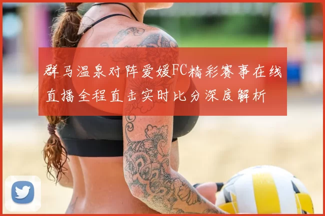 群马温泉对阵爱媛FC精彩赛事在线直播全程直击实时比分深度解析