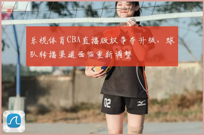 乐视体育CBA直播版权争夺升级，球队转播渠道面临重新调整