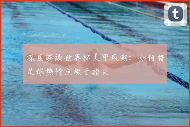 深度解读世界杯美甲风潮：如何将足球热情点缀于指尖