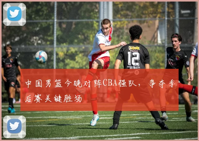 中国男篮今晚对阵CBA强队，争夺季后赛关键胜场