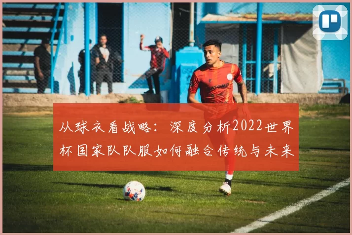 从球衣看战略:深度分析2022世界杯国家队队服如何融合传统与未来