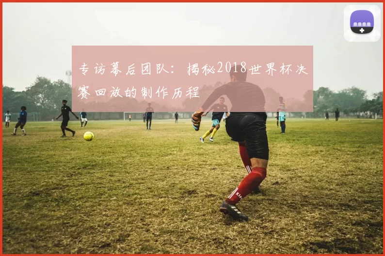 专访幕后团队：揭秘2018世界杯决赛回放的制作历程