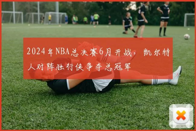 2024年NBA总决赛6月开战，凯尔特人对阵独行侠争夺总冠军