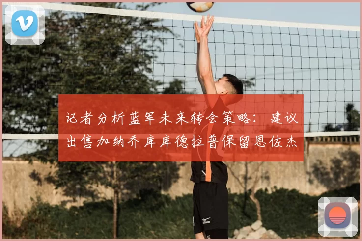 记者分析蓝军未来转会策略：建议出售加纳乔库库德拉普保留恩佐杰克逊