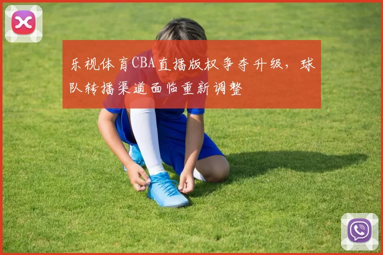 乐视体育CBA直播版权争夺升级，球队转播渠道面临重新调整