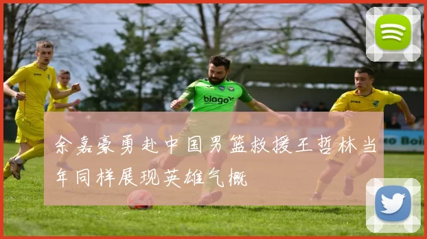 余嘉豪勇赴中国男篮救援王哲林当年同样展现英雄气概