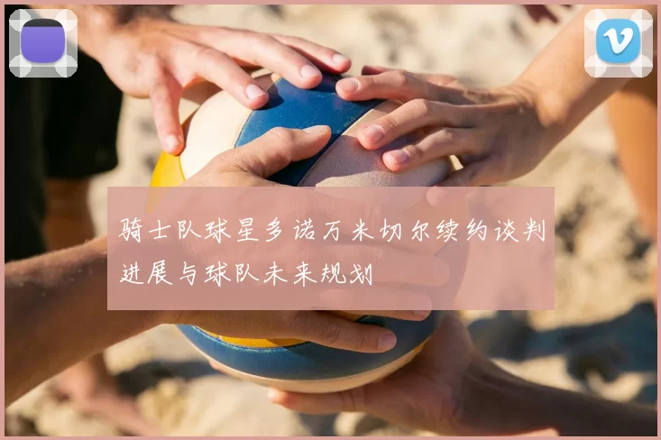 骑士队球星多诺万米切尔续约谈判进展与球队未来规划