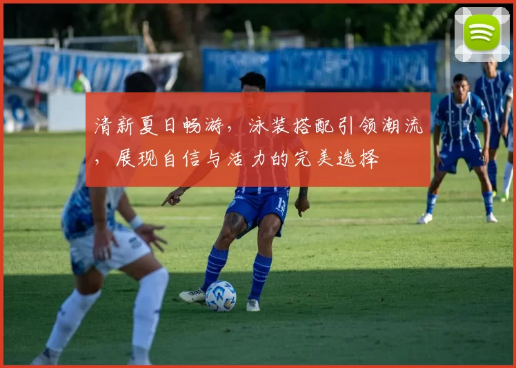 清新夏日畅游，泳装搭配引领潮流，展现自信与活力的完美选择
