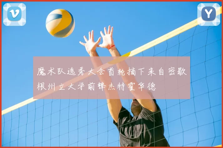 魔术队选秀大会首轮摘下来自密歇根州立大学前锋杰特霍华德