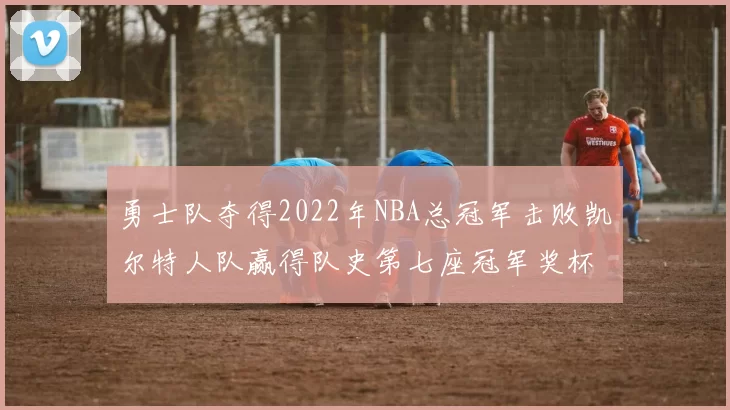 勇士队夺得2022年NBA总冠军击败凯尔特人队赢得队史第七座冠军奖杯