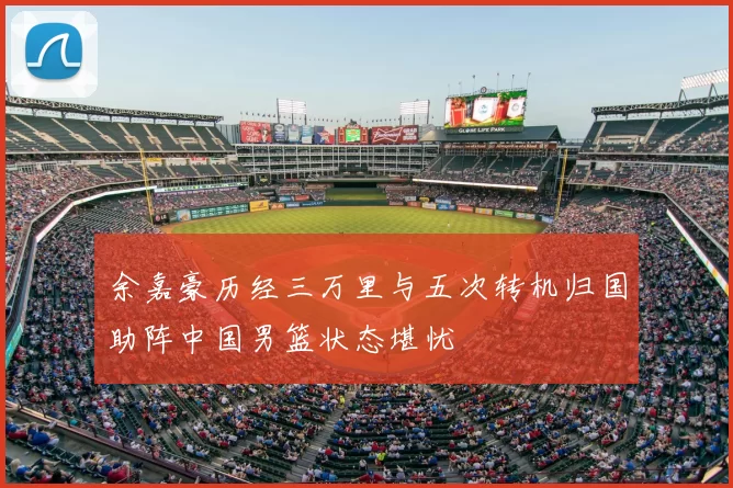 余嘉豪历经三万里与五次转机归国助阵中国男篮状态堪忧