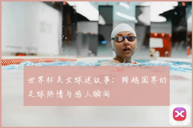 世界杯美女球迷故事:跨越国界的足球热情与感人瞬间